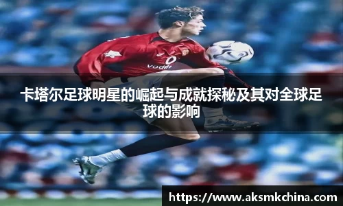 卡塔尔足球明星的崛起与成就探秘及其对全球足球的影响