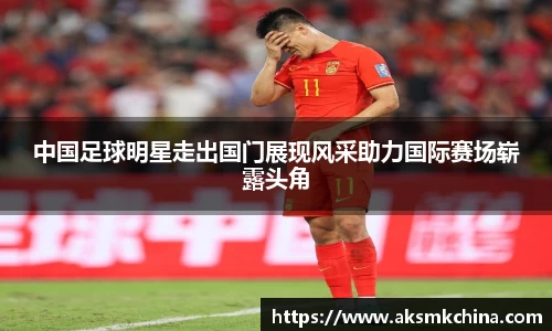 中国足球明星走出国门展现风采助力国际赛场崭露头角