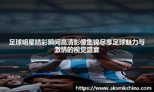 足球明星精彩瞬间高清影像集锦尽享足球魅力与激情的视觉盛宴